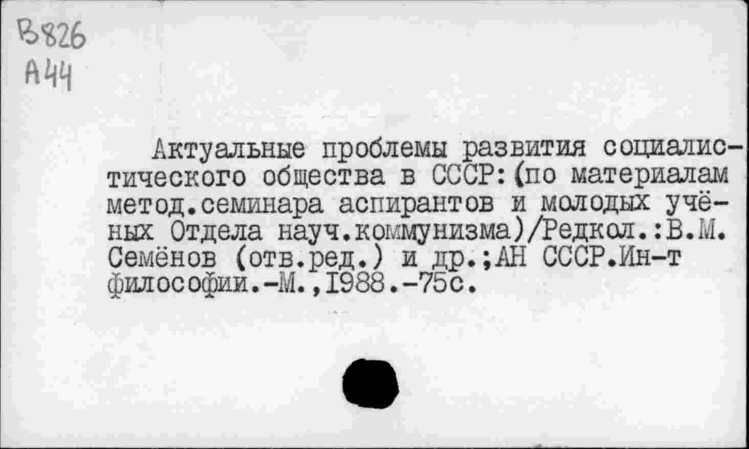 ﻿А VI
Актуальные проблемы развития социалистического общества в СССР:(по материалам метод.семинара аспирантов и молодых учёных Отдела науч.коммунизма)/Редкол.:В.М. Семёнов (отв.ред.) и др.;АН СССР.Ин-т фил ос офии. -М.,1988.-75с.